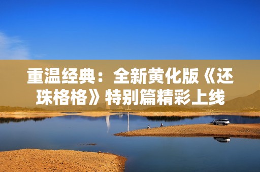 重温经典：全新黄化版《还珠格格》特别篇精彩上线