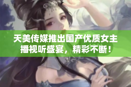 天美传媒推出国产优质女主播视听盛宴，精彩不断！