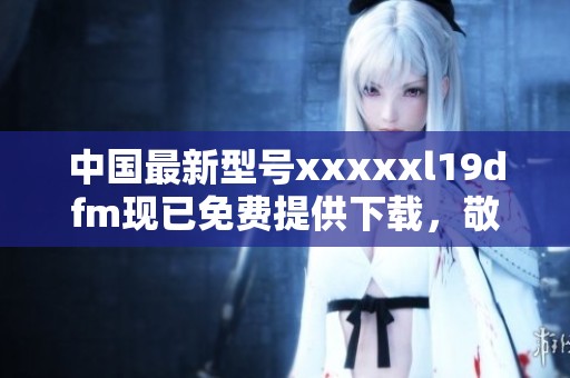 中国最新型号xxxxxl19dfm现已免费提供下载，敬请关注