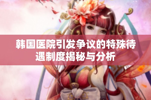 韩国医院引发争议的特殊待遇制度揭秘与分析