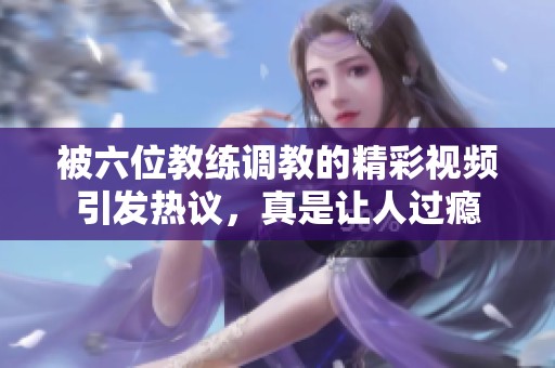 被六位教练调教的精彩视频引发热议，真是让人过瘾