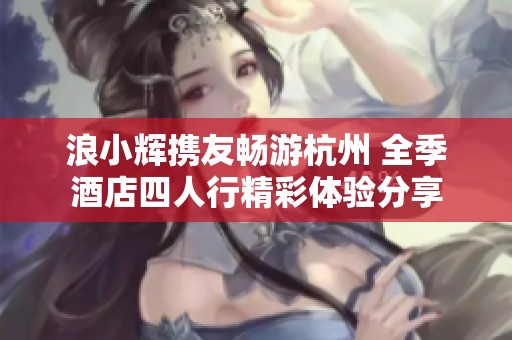 浪小辉携友畅游杭州 全季酒店四人行精彩体验分享