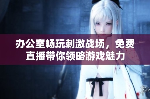办公室畅玩刺激战场，免费直播带你领略游戏魅力