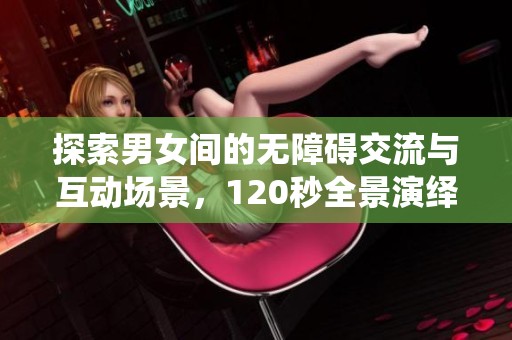 探索男女间的无障碍交流与互动场景，120秒全景演绎