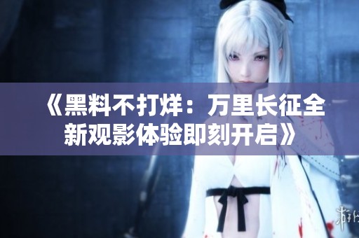 《黑料不打烊：万里长征全新观影体验即刻开启》