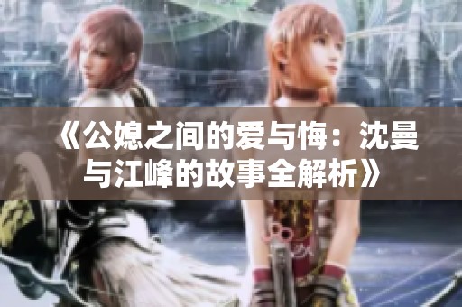 《公媳之间的爱与悔：沈曼与江峰的故事全解析》
