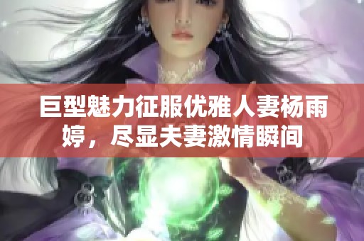 巨型魅力征服优雅人妻杨雨婷，尽显夫妻激情瞬间