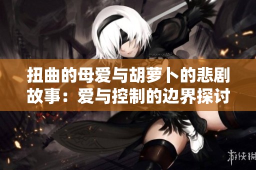 扭曲的母爱与胡萝卜的悲剧故事：爱与控制的边界探讨