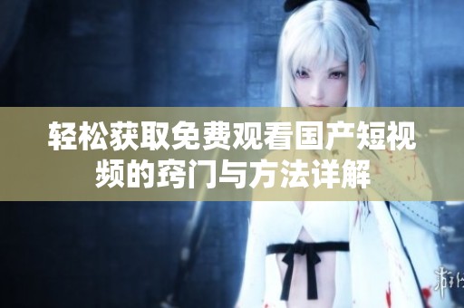 轻松获取免费观看国产短视频的窍门与方法详解