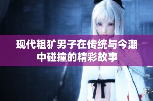 现代粗犷男子在传统与今潮中碰撞的精彩故事