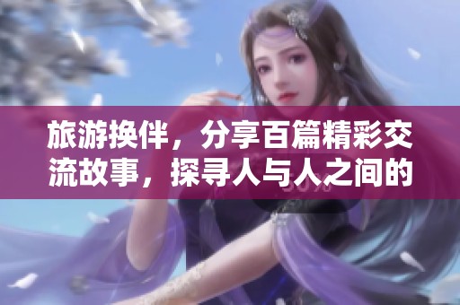 旅游换伴，分享百篇精彩交流故事，探寻人与人之间的默契与温暖