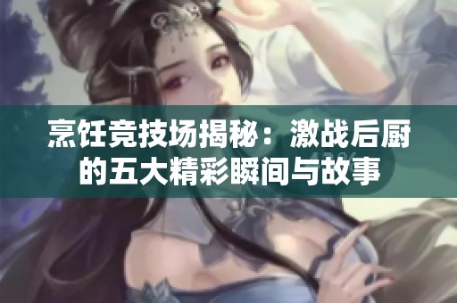 烹饪竞技场揭秘：激战后厨的五大精彩瞬间与故事