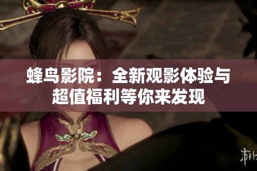 蜂鸟影院：全新观影体验与超值福利等你来发现