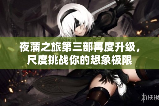 夜蒲之旅第三部再度升级，尺度挑战你的想象极限