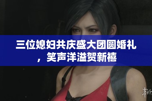 三位媳妇共庆盛大团圆婚礼，笑声洋溢贺新禧