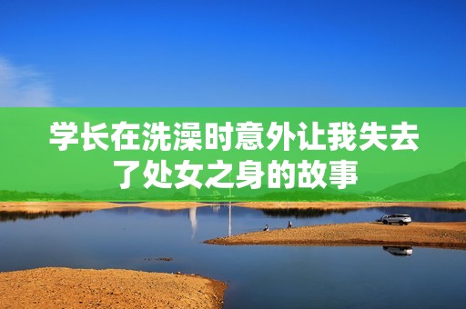 学长在洗澡时意外让我失去了处女之身的故事