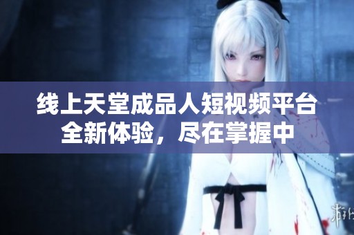 线上天堂成品人短视频平台全新体验，尽在掌握中