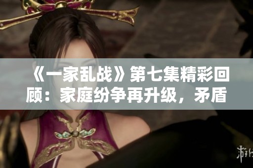 《一家乱战》第七集精彩回顾：家庭纷争再升级，矛盾无法调和