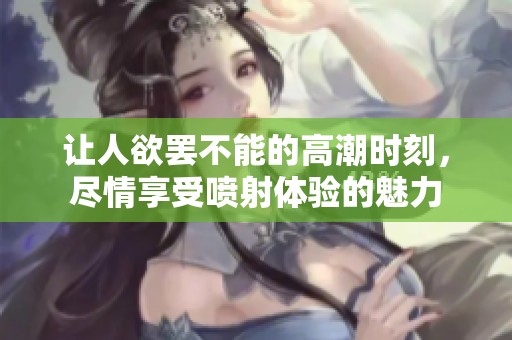 让人欲罢不能的高潮时刻，尽情享受喷射体验的魅力