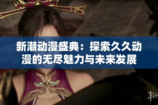 新潮动漫盛典：探索久久动漫的无尽魅力与未来发展