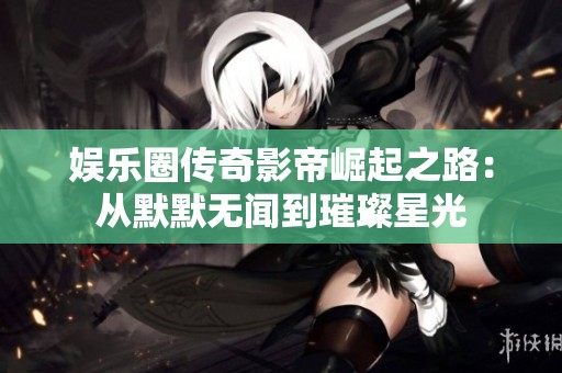 娱乐圈传奇影帝崛起之路：从默默无闻到璀璨星光