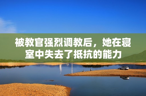 被教官强烈调教后，她在寝室中失去了抵抗的能力