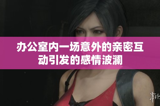 办公室内一场意外的亲密互动引发的感情波澜