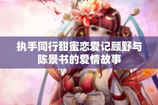 执手同行甜蜜恋爱记顾野与陈景书的爱情故事