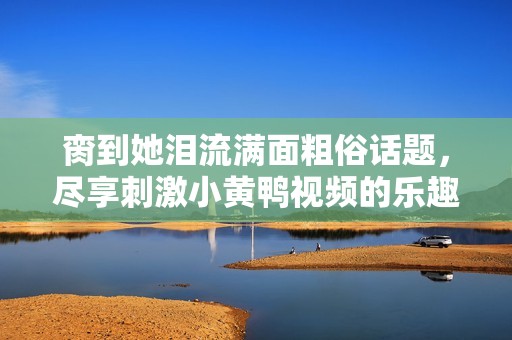 脔到她泪流满面粗俗话题，尽享刺激小黄鸭视频的乐趣