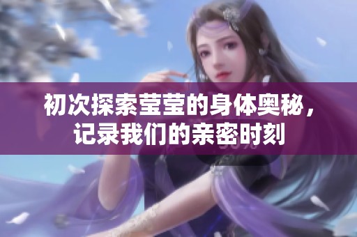 初次探索莹莹的身体奥秘，记录我们的亲密时刻