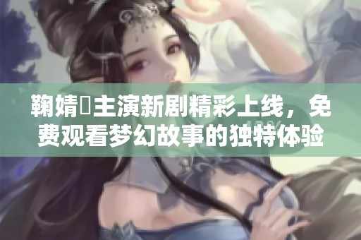 鞠婧祎主演新剧精彩上线，免费观看梦幻故事的独特体验