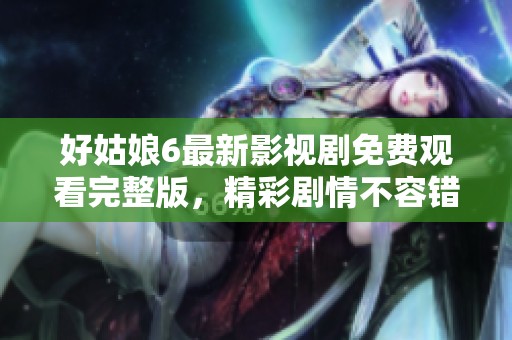 好姑娘6最新影视剧免费观看完整版，精彩剧情不容错过
