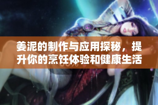 姜泥的制作与应用探秘，提升你的烹饪体验和健康生活