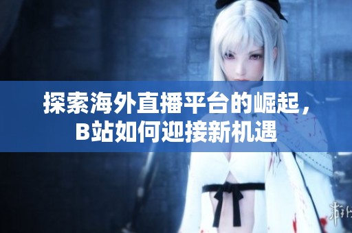 探索海外直播平台的崛起，B站如何迎接新机遇