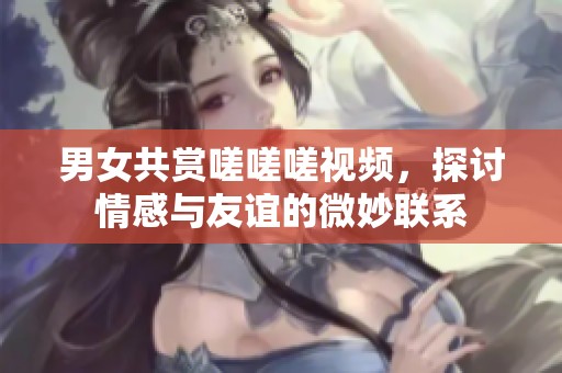 男女共赏嗟嗟嗟视频，探讨情感与友谊的微妙联系