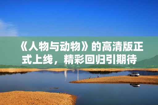 《人物与动物》的高清版正式上线，精彩回归引期待