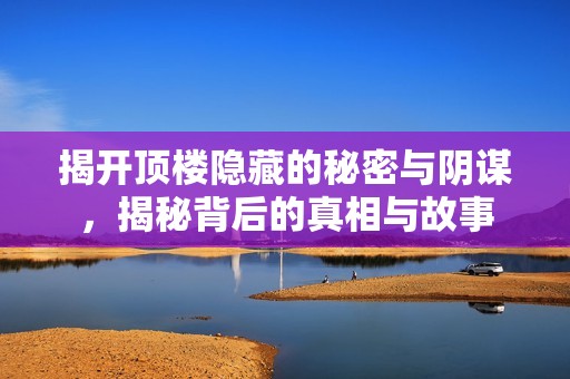 揭开顶楼隐藏的秘密与阴谋，揭秘背后的真相与故事