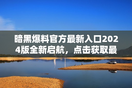 暗黑爆料官方最新入口2024版全新启航，点击获取最新信息