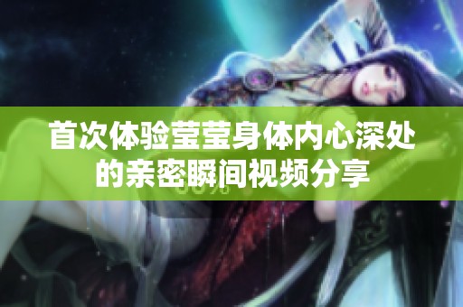 首次体验莹莹身体内心深处的亲密瞬间视频分享