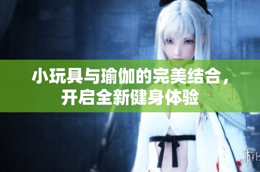 小玩具与瑜伽的完美结合，开启全新健身体验