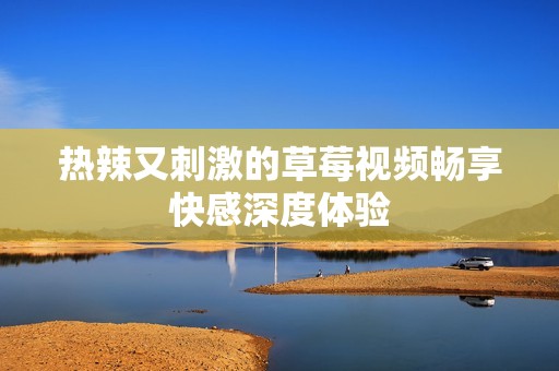热辣又刺激的草莓视频畅享快感深度体验