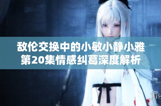 敌伦交换中的小敏小静小雅第20集情感纠葛深度解析