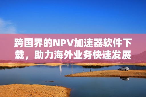 跨国界的NPV加速器软件下载，助力海外业务快速发展