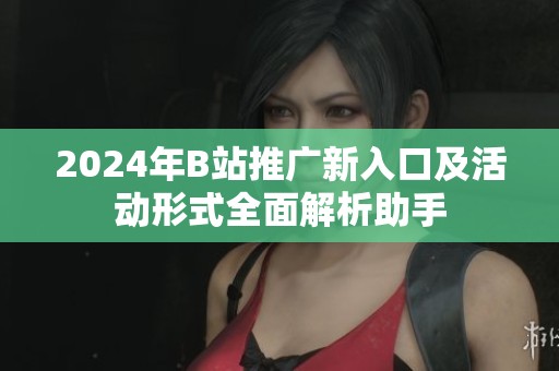 2024年B站推广新入口及活动形式全面解析助手