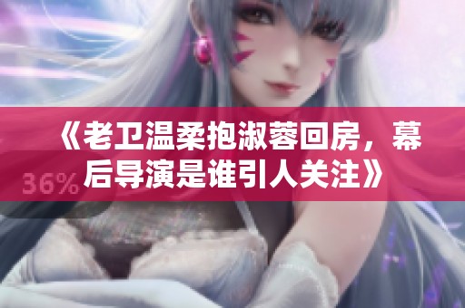《老卫温柔抱淑蓉回房，幕后导演是谁引人关注》