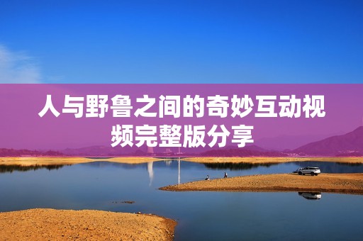 人与野鲁之间的奇妙互动视频完整版分享