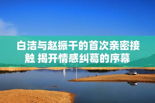 白洁与赵振干的首次亲密接触 揭开情感纠葛的序幕
