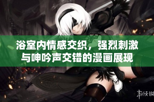浴室内情感交织，强烈刺激与呻吟声交错的漫画展现
