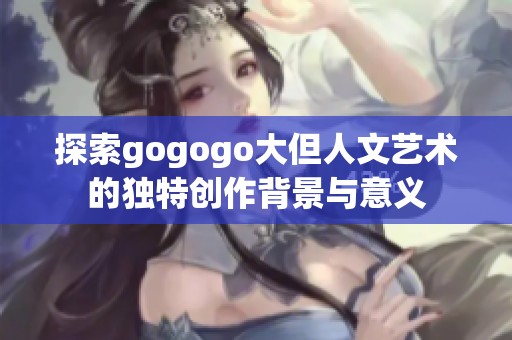 探索gogogo大但人文艺术的独特创作背景与意义
