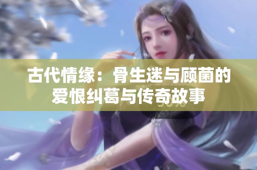 古代情缘：骨生迷与顾菌的爱恨纠葛与传奇故事